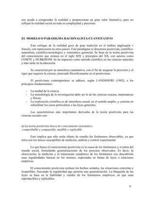 nos ayuda a comprender la realidad y proporcionan un gran valor ilustrativo, pero no
reflejan la realidad social en toda su complejidad y precisión.

EL MODELO O PARADIGMA RACIONALISTA-CUANTITATIVO
Este enfoque de la realidad goza de gran tradición en el ámbito anglosajón v
francés, con repercusión en otros países. Este paradigma se denomina positivista, científiconaturalista, científico-tecnológico y sistemático gerencial. Se basa en la teoría positivista
del conocimiento que arranca en el siglo XIX y principios del XX, con autores como
COMTE y DURKHEIM. Se ha impuesto como método científico en las ciencias naturales
y más tarde en la educación.
Se caracteriza por su naturaleza cuantitativa, con el fin de asegurar la precisión y el
rigor que requiere la ciencia, enraizado filosóficamente en el positivismo.
El positivismo contemporáneo se adhiere, según LANDSHERE (1982), a los
principios fundamentales:
-

La unidad de la ciencia.
La metodología de la investigación debe ser la de las ciencias exactas, matemáticas
y físicas.
La explicación científica es de naturaleza causal, en el sentido amplio, y consiste en
subordinar los casos particulares a las leyes generales.

Las características más importantes derivadas de la teoría positivista para las
ciencias sociales son:
a) La teoría positivista busca mi conocimiento sistemático,
comprobable y comparable, medible y replicable
Esto implica que sólo serán objeto de estudio los fenómenos observables, ya que
éstos son los únicos susceptibles de medición, análisis y control experimental.
Lo que busca el conocimiento positivista es la causa de los fenómenos y eventos del
mundo social, formulando generalizaciones de los procesos observados. Es decir, la
observación, la medición y el tratamiento estadístico de los fenómenos nos descubrirán
unas regularidades básicas en los mismos, expresadas en forma de leyes o relaciones
empíricas.
El conocimiento positivista rechaza los hechos aislados, las situaciones concretas e
irrepetibles, buscando la regularidad que permita una generalización. La búsqueda de las
leyes se basa en la fiabilidad y validez de los fenómenos empíricos; en que sean
reproducibles y replicables.
6

 