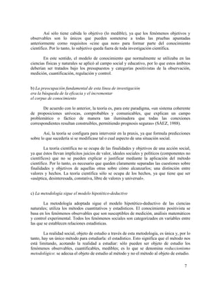 Así sólo tiene cabida lo objetivo (lo medible), ya que los fenómenos objetivos y
observables son lo únicos que pueden someterse a todas las pruebas apuntadas
anteriormente corno requisitos «cine qua non» para formar parte del conocimiento
científico. Por lo tanto, lo subjetivo queda fuera de toda investigación científica.
En este sentido, el modelo de conocimiento que normalmente se utilizaba en las
ciencias físicas y naturales se aplicó al campo social y educativo, por lo que estos ámbitos
deberían ser tratados bajo los presupuestos y categorías positivistas de la observación,
medición, cuantificación, regulación y control.
b) La preocupación fundamental de esta línea de investigación
era la búsqueda de la eficacia y el incrementar
el corpus de conocimiento
De acuerdo con lo anterior, la teoría es, para este paradigma, «un sistema coherente
de proposiciones unívocas, comprobables y comunicables, que explican un campo
problemático o fáctico de manera tan iluminadora que todas las conexiones
correspondientes resultan construibles, permitiendo prognosis seguras» (SÁEZ, 1988).
Así, la teoría se configura para intervenir en la praxis, ya que formula predicciones
sobre lo que sucedería si se modificase tal o cual aspecto de una situación social.
La teoría científica no se ocupa de las finalidades y objetivos de una acción social,
ya que éstos llevan implícitos juicios de valor, ideales sociales y políticos (componentes no
científicos) que no se pueden explicar o justificar mediante la aplicación del método
científico. Por lo tanto, es necesario que queden claramente separadas las cuestiones sobre
finalidades y objetivos de aquellas otras sobre cómo alcanzarlos; una distinción entre
valores y hechos. La teoría científica sólo se ocupa de los hechos, ya que tiene que ser
«aséptica, desinteresada, constativa, libre de valores y universal».
c) La metodología sigue el modelo hipotético-deductivo
La metodología adoptada sigue el modelo hipotético-deductivo de las ciencias
naturales; utiliza los métodos cuantitativos y estadísticos. El conocimiento positivista se
basa en los fenómenos observables que son susceptibles de medición, análisis matemáticos
y control experimental. Todos los fenómenos sociales son categorizados en variables entre
las que se establecen relaciones estadísticas.
La realidad social, objeto de estudio a través de esta metodología, es única y, por lo
tanto, hay un único método para estudiarla: el estadístico. Esto significa que el método nos
está limitando, acotando la realidad a estudiar: sólo pueden ser objeto de estudio los
fenómenos observables, cuantificables, medibles; es lo que se denomina reduccionismo
metodológico: se adecua el objeto de estudio al método y no el método al objeto de estudio.
7

 