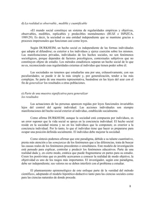 d) La realidad es observable., medible y cuantificable
«El mundo social constituye un sistema de regularidades empíricas y objetivas,
observables, medibles, replicables y predecibles mentalmente» (RUIZ e ISPIZÚA,
1989:29). Es decir, la sociedad es una entidad independiente que se mantiene gracias a
procesos impersonales que funcionan casi como leyes.
Según DURKHEIM, un hecho social es independiente de las formas individuales
que adopta al difundirse; es exterior a los individuos y ejerce coerción sobre los mismos.
Las manifestaciones privadas, individuales de los hechos sociales, no son fenómenos
sociológicos, porque dependen de factores psicológicos, contextuales subjetivos que no
constituyen objeto de estudio. Los métodos estadísticos separan un hecho social de lo que
no es, reconociendo esas regularidades externas al individuo que tienen poder sobre él.
Las sociedades no tenemos que estudiarlas una por una, exhaustivamente, con sus
peculiaridades; se puede ir de la más simple y, por generalización, tender a las más
complejas. Se parte de una muestra representativa, basándose en las leyes del azar con el
fin de generalizar los resultados a otras poblaciones.
e) Parte de una muestra significativa para generalizar
los resultados
Las actuaciones de las personas aparecen regidas por leyes funcionales invariables
lejos del control del agente individual. Las acciones individuales son siempre
manifestaciones del hecho social exterior al individuo, establecido socialmente.
Como afirma DURKHEIM, aunque la sociedad está compuesta por individuos, es
un error suponer que la vida social se apoya en la conciencia individual. El hecho social
reside en la sociedad misma y no en los individuos que la componen; es exterior a la
conciencia individual. Por lo tanto, lo que el individuo tiene que hacer es prepararse para
ocupar una posición definida socialmente. El individuo debe mejorar la sociedad.
Como síntesis podemos afirmar que este paradigma, debido a su talante cuantitativo,
presta más atención a las semejanzas de los fenómenos que a las diferencias, trata de buscar
las causas reales de los fenómenos precedentes o simultáneos. Este modelo de investigación
está pensado para explicar, controlar y predecir los fenómenos educativos. Parte de una
realidad dada y, en cierto modo, estática que puede fragmentarse en partes para su estudio.
Creen los positivistas que es posible acercarnos a conocer la realidad de modo objetivo, la
objetividad es uno de los rasgos más importantes. El investigador, según este paradigma,
debe ser independiente; sus valores no se deben interferir con el problema a estudiar.
El planteamiento epistemológico de este enfoque parte de la «unidad del método
científico», adoptando el modelo hipotético-deductivo tanto para las ciencias sociales como
para las ciencias naturales de donde procede.
8

 