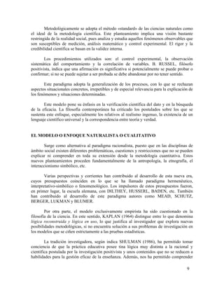 Metodológicamente se adopta el método «standard» de las ciencias naturales como
el ideal de la metodología científica. Este planteamiento implica una visión bastante
restringida de la realidad social, pues analiza y estudia aquellos fenómenos observables que
son susceptibles de medición, análisis matemático y control experimental. El rigor y la
credibilidad científica se basan en la validez interna.
Los procedimientos utilizados son: el control experimental, la observación
sistemática del comportamiento y la correlación de variables. B. RUSSEL, filósofo
positivista, indica que una afirmación es significativa si potencialmente se puede probar o
confirmar; si no se puede sujetar a ser probada se debe abandonar por no tener sentido.
Este paradigma adopta la generalización de los procesos, con lo que se rechazan
aspectos situacionales concretos, irrepetibles y de especial relevancia para la explicación de
los fenómenos y situaciones determinadas.
Este modelo pone su énfasis en la verificación científica del dato y en la búsqueda
de la eficacia. La filosofía contemporánea ha criticado los postulados sobre los que se
sustenta este enfoque, especialmente los relativos al realismo ingenuo, la existencia de un
lenguaje científico universal y la correspondencia entre teoría y verdad.

EL MODELO O ENFOQUE NATURALISTA O CUALITATIVO
Surge como alternativa al paradigma racionalista, puesto que en las disciplinas de
ámbito social existen diferentes problemáticas, cuestiones y restricciones que no se pueden
explicar ni comprender en toda su extensión desde la metodología cuantitativa. Estos
nuevos planteamientos proceden fundamentalmente de la antropología, la etnografía, el
interaccionismo simbólico, etc.
Varias perspectivas y corrientes han contribuido al desarrollo de esta nueva era,
cuyos presupuestos coinciden en lo que se ha llamado paradigma hermenéutico,
interpretativo-simbólico o fenomenológico. Los impulsores de estos presupuestos fueron,
en primer lugar, la escuela alemana, con DILTHEY, HUSSERL, BADEN, etc. También
han contribuido al desarrollo de este paradigma autores como MEAD, SCHUTZ,
BERGER, LUKMAN y BLUMER.
Por otra parte, el modelo exclusivamente empirista ha sido cuestionado en la
filosofía de la ciencia. En este sentido, KAPLAN (1964) distingue entre lo que denomina
lógica reconstruida y lógica en uso, lo que justifica al investigador que explora nuevas
posibilidades metodológicas, si no encuentra solución a sus problemas de investigación en
los modelos que se ciñen estrictamente a las pruebas estadísticas.
La tradición investigadora, según indica SHULMAN (1986), ha permitido tomar
conciencia de que la práctica educativa posee tina lógica muy distinta a la racional y
científica postulada por la investigación positivista y unos contenidos que no se reducen a
habilidades para la gestión eficaz de la enseñanza. Además, nos ha permitido comprender
9

 
