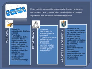 Es un método que consiste en acompañar, instruir y entrenar a 
una persona o a un grupo de ellas, con el objetivo de conseguir 
alguna meta o de desarrollar habilidades específicas. 
VENTAJAS 
• Mejorar la 
productividad de algún 
proceso. 
• Permite la 
adaptabilidad de los 
miembros de una 
organización a los 
cambios de manera 
eficaz y eficiente 
orientado al logro de 
los objetivos. 
• Ayuda a mejorar las 
relaciones 
interpersonales. 
• Ayuda a tomar 
decisiones y 
desarrollar liderazgo. 
DESVENTAJAS 
• Puede ser 
confundido con 
terapias de ayuda 
emocional. 
• El coach debe ser un 
profesional con 
experiencia 
demostrada. 
• No definir un plan 
estratégico puede 
acarrear gastos 
innecesarios. 
APORTES A LA GERENCIA 
• Facilita que las 
personas se adapten a 
los cambios de manera 
eficiente y eficaz. 
• Predispone a las 
personas para la 
colaboración, el trabajo 
en equipo y la creación 
de consenso. 
• Destapa la 
potencialidad de las 
personas, 
permitiéndoles 
alcanzar objetivos que 
de otra manera son 
considerados 
inalcanzables. 
 