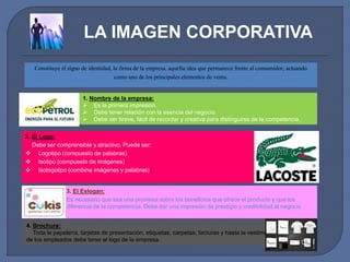 LA IMAGEN CORPORATIVA 
Constituye el signo de identidad, la firma de la empresa, aquella idea que permanece frente al consumidor, actuando 
como uno de los principales elementos de venta. 
1. Nombre de la empresa: 
 Es la primera impresión. 
 Debe tener relación con la esencia del negocio. 
 Debe ser breve, fácil de recordar y creativa para distinguirse de la competencia. 
2. El Logo: 
Debe ser comprensible y atractivo. Puede ser: 
 Logotipo (compuesto de palabras) 
 Isotipo (compuesto de imágenes) 
 Isologotipo (combina imágenes y palabras) 
3. El Eslogan: 
Es necesario que sea una promesa sobre los beneficios que ofrece el producto y que los 
diferencia de la competencia. Debe dar una impresión de prestigio y credibilidad al negocio 
4. Brochure: 
Toda la papelería, tarjetas de presentación, etiquetas, carpetas, facturas y hasta la vestimenta 
de los empleados debe tener el logo de la empresa. 
 