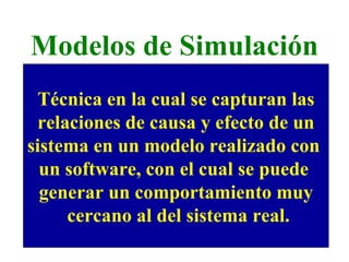 Modelos de Simulación Técnica en la cual se capturan las relaciones de causa y efecto de un  sistema en un modelo realizado con  un software, con el cual se puede  generar un comportamiento muy cercano al del sistema real. 