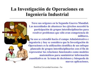 La Investigación de Operaciones en Ingeniería Industrial Tuvo sus orígenes en la Segunda Guerra Mundial. Las necesidades de abastecer los ejércitos necesitó la participación de grupos interdisciplinarios para resolver problemas que sólo eran competencia de militares. Su uso se extendió hacia el campo Administrativo e Ingeniería y hoy se considera que la Investigación de Operaciones es la utilización científica de un enfoque planeado de grupos interdisciplinarios con el fin de representar las relaciones funcionales como modelos matemáticos para suministrar información cuantitativa en  la toma de decisiones y búsqueda de nuevas aplicaciones . 