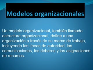 Un modelo organizacional, también llamado
estructura organizacional, define a una
organización a través de su marco de trabajo,
incluyendo las líneas de autoridad, las
comunicaciones, los deberes y las asignaciones
de recursos.
 