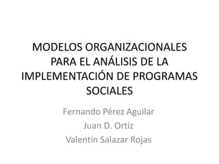 MODELOS ORGANIZACIONALES
PARA EL ANÁLISIS DE LA
IMPLEMENTACIÓN DE PROGRAMAS
SOCIALES
Fernando Pérez Aguilar
Juan D. Ortiz
Valentín Salazar Rojas
 