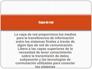 Capa de red


La capa de red proporciona los medios
  para la transferencia de información
 entre los sistemas finales a través de
  algún tipo de red de comunicación.
   Libera a las capas superiores de la
    necesidad de tener conocimiento
      sobre la transmisión de datos
    subyacente y las tecnologías de
 conmutación utilizadas para conectar
               los sistemas
 