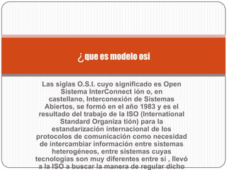 ¿que es modelo osi

   Las siglas O.S.I. cuyo significado es Open
         Sistema InterConnect ión o, en
     castellano, Interconexión de Sistemas
    Abiertos, se formó en el año 1983 y es el
 resultado del trabajo de la ISO (International
         Standard Organiza tión) para la
      estandarización internacional de los
protocolos de comunicación como necesidad
  de intercambiar información entre sistemas
      heterogéneos, entre sistemas cuyas
tecnologías son muy diferentes entre sí , llevó
 a la ISO a buscar la manera de regular dicho
 