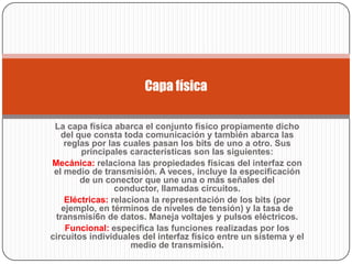 Capa física

 La capa física abarca el conjunto físico propiamente dicho
   del que consta toda comunicación y también abarca las
    reglas por las cuales pasan los bits de uno a otro. Sus
        principales características son las siguientes:
Mecánica: relaciona las propiedades físicas del interfaz con
 el medio de transmisión. A veces, incluye la especificación
        de un conector que une una o más señales del
                 conductor, llamadas circuitos.
    Eléctricas: relaciona Ia representación de los bits (por
   ejemplo, en términos de niveles de tensión) y Ia tasa de
 transmisi6n de datos. Maneja voltajes y pulsos eléctricos.
    Funcional: especifica las funciones realizadas por los
circuitos individuales del interfaz físico entre un sistema y el
                     medio de transmisión.
 