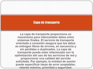 Capa de transporte


     La capa de transporte proporciona un
  mecanismo para intercambiar datos entre
  sistemas finales. El servicio de transporte
 orientado a conexión asegura que los datos
se entregan libres de errores, en secuencia y
     sin pérdidas o duplicados. La capa de
  transporte puede estar relacionada con Ia
optimización del uso de los servicios de red y
     proporcionar una calidad del servido
 solicitada. Por ejemplo, Ia entidad de sesión
 puede especificar tasas de error aceptables,
    retardo máximo, prioridad y seguridad.
 