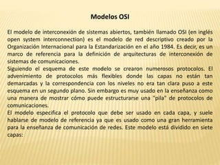 Modelos OSI
El modelo de interconexión de sistemas abiertos, también llamado OSI (en inglés
open system interconnection) es el modelo de red descriptivo creado por la
Organización Internacional para la Estandarización en el año 1984. Es decir, es un
marco de referencia para la definición de arquitecturas de interconexión de
sistemas de comunicaciones.
Siguiendo el esquema de este modelo se crearon numerosos protocolos. El
advenimiento de protocolos más flexibles donde las capas no están tan
demarcadas y la correspondencia con los niveles no era tan clara puso a este
esquema en un segundo plano. Sin embargo es muy usado en la enseñanza como
una manera de mostrar cómo puede estructurarse una "pila" de protocolos de
comunicaciones.
El modelo especifica el protocolo que debe ser usado en cada capa, y suele
hablarse de modelo de referencia ya que es usado como una gran herramienta
para la enseñanza de comunicación de redes. Este modelo está dividido en siete
capas:
 