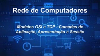 Rede de Computadores
Modelos OSI e TCP - Camadas de
Aplicação, Apresentação e Sessão
 
