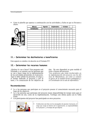 Curso de graduación




   Llene la planilla que aparece a continuación con las actividades y fecha en que se llevaran a
    efecto.




11.- Determinar los destinatarios o beneficiarios
Este aspecto es similar a lo descrito en el Formato Nº1

12.- Determinar los recursos humanos

¿Quiénes lo van a hacer? Esta pregunta está            éste. De esto dependerá en gran medida el
orientada a ver quienes son las personas que           éxito o fracaso del proyecto.
se van a hacer cargo de la implementación              “Los profesores que están involucrados en
de las actividades prometidas en el proyecto.          la implementación del proyecto son los del
Aquí se debe señalar las personas, el cargo y          área de Matemáticas, así como se contará
el tiempo dedicado al proyecto y por lo                el apoyo de la unidad técnico pedagógica y
tanto, a la consecución de los objetivos de            el Coordinador de la sala de informática.”


Recomendaciones:

 La o las personas que participan en el proyecto poseen el conocimiento necesario para el
  logro de los objetivos.
 La o las personas que participan del proyecto tienen disponibilidad de tiempo tanto para el
  desarrollo de este, como de su implementación. Verifique este último punto con la Tabla
  Gantt.
 Los participantes del proyecto han participado en otros proyectos.


                                  Confeccione una lista con los encargados de ejecutar el proyecto, el
                                   cargo que ocupa al interior de la organización, su responsabilidad
                                   en el proyecto y el tiempo del que dispone.
 
