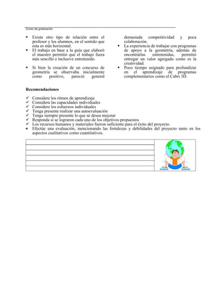 Curso de graduación


   Existe otro tipo de relación entre el            demasiada competitividad y poca
    profesor y los alumnos, en el sentido que        colaboración.
    esta es más horizontal.                         La experiencia de trabajar con programas
   El trabajo en base a la guía que elaboró         de apoyo a la geometría, además de
    el maestro permitió que el trabajo fuera         encontrarlas    entretenidas,    permitió
    más sencillo e inclusive entretenido.            entregar un valor agregado como es la
                                                     creatividad.
   Si bien la creación de un concurso de           Poco tiempo asignado para profundizar
    geometría se observaba inicialmente              en el aprendizaje de programas
    como     positivo,   pareció  general            complementarios como el Cabri 3D.


Recomendaciones

   Considere los ritmos de aprendizaje
   Considera las capacidades individuales
   Considere los esfuerzos individuales
   Tenga presente realizar una autoevaluación
   Tenga siempre presente lo que se desea mejorar
   Responda si se lograron cada uno de los objetivos propuestos
   Los recursos humanos y materiales fueron suficiente para el éxito del proyecto.
•   Efectúe una evaluación, mencionando las fortalezas y debilidades del proyecto tanto en los
    aspectos cualitativos como cuantitativos.
 