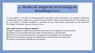 3.- Modelo de integración de tecnología de
Kerschberg (2001).
En este modelo, se reconoce la heterogeneidad de las fuentes del conocimiento y se establecen diferentes
componentes que se integran en lo que el autor denomina “capas”: de presentación del conocimiento, de
gc y de datos. El modelo establece la necesidad de una arquitectura potenciada con las diferentes
tecnologías, orientadas a apoyar el proceso de gc.
Este modelo consiste en definir lo siguiente:
1) Ayudar a asegurar la calidad de los datos y la información a los trabajadores de conocimiento.
2) Contribuir con la transformación de los datos y la información en conocimiento.
3) Permitir el almacenamiento eficiente y la recuperación de metadatos y de conocimiento.
4) Promover la promoción a tiempo de la diseminación y la distribución del conocimiento.
5) Apoyar la presentación adaptada de conocimiento.
 