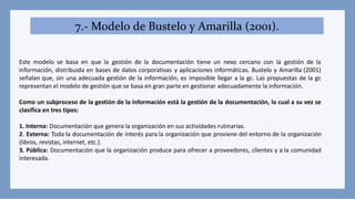 7.- Modelo de Bustelo y Amarilla (2001).
Este modelo se basa en que la gestión de la documentación tiene un nexo cercano con la gestión de la
información, distribuida en bases de datos corporativas y aplicaciones informáticas. Bustelo y Amarilla (2001)
señalan que, sin una adecuada gestión de la información, es imposible llegar a la gc. Las propuestas de la gc
representan el modelo de gestión que se basa en gran parte en gestionar adecuadamente la información.
Como un subproceso de la gestión de la información está la gestión de la documentación, la cual a su vez se
clasifica en tres tipos:
1. Interna: Documentación que genera la organización en sus actividades rutinarias.
2. Externa: Toda la documentación de interés para la organización que proviene del entorno de la organización
(libros, revistas, internet, etc.).
3. Pública: Documentación que la organización produce para ofrecer a proveedores, clientes y a la comunidad
interesada.
 