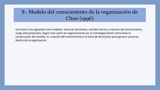 9.- Modelo del conocimiento de la organización de
Choo (1996)
Con base a los siguientes tres modelos: toma de decisiones, sentido común y creación del conocimiento,
surge esta propuesta. Según este autor las organizaciones en su estrategia toman como base la
construcción del sentido, la creación del conocimiento y la toma de decisiones para generar acciones
dentro de la organización.
 