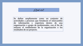 ¿Qué es?
Se deﬁne ampliamente como un conjunto de
actividades y procesos que fortalecen el intercambio
de información y experticia dentro de una
organización o grupo de profesionales, con el ﬁn de
mejorar el rendimiento de la organización o los
resultados de un proyecto.
 