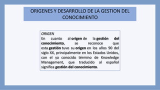 ORIGENES Y DESARROLLO DE LA GESTION DEL
CONOCIMIENTO
ORIGEN
En cuanto al origen de la gestión del
conocimiento, se reconoce que
esta gestión tuvo su origen en los años 90 del
siglo XX, principalmente en los Estados Unidos,
con el ya conocido término de Knowledge
Management, que traducido al español
significa gestión del conocimiento.
 