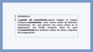DESARROLLO
La gestión del conocimiento supone trabajar en equipo,
compartir conocimientos, crear nuevos estilos de dirección,
compromisos, etc., que generen una nueva cultura en la
organización, que facilite compartir todos los tipos
de conocimientos que conlleven realizar las metas y objetivos
de la organización.
 
