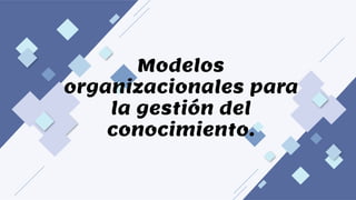 Modelos
organizacionales para
la gestión del
conocimiento.
 