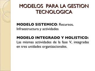 MODELOS  PARA LA GESTION TECNOLOGICA MODELO SISTEMICO : Recursos,  Infraestructura y actividades MODELO INTEGRADO Y HOLISTICO: Las mismas actividades de la fase V, integradas en tres unidades organizacionales. 