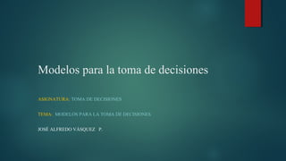 Modelos para la toma de decisiones
ASIGNATURA: TOMA DE DECISIONES
TEMA: MODELOS PARA LA TOMA DE DECISIONES
JOSÉ ALFREDO VÁSQUEZ P.
 