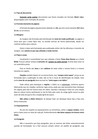 1.1 Tipo de documento 
Somente serão aceitos documentos que forem enviados em formato Word (.doc), desprotegidos (sem restrições de acesso). 
1.2 Formato (tamanho da página) 
O formato da página popularmente adotado é o A4, que tem como tamanho 29,7 cm x 21 cm, na cor branca. 
1.3 Margens 
As margens são formadas pela distribuição do texto de modo justificado, na página, e serve para que o texto fique reto, no sentido vertical, de forma padronizada, dando um conforto melhor para a leitura. 
Como o texto será formatado para publicação online não faz diferença o tamanho de margem, mas solicita-se que seja utilizado o modo normal. 
1.4 Tipos e corpo 
Usualmente é aconselhável que seja utilizada a fonte Times New Roman ou a fonte Arial. Procure utilizar sempre o tamanho 12, sempre no estilo normal. A fonte deve estar na cor automática preto. 
Para os títulos dos itens e dos subitens do texto utilize a mesma fonte e o mesmo tamanho em negrito. 
Citações também devem vir na mesma fonte, mas “sempre entre aspas”, já que ao ser formatada para a publicação na web, não se faz o recuo de identificação da citação. Caso tenha mais de um parágrafo deve escrevê-los “entre aspas e em itálico”. 
Pode utilizar para destaques o negrito, o itálico ou o sublinhado, conforme queira, observando que em citações, conforme regra acima, pode que seja necessário fazer destaque em negrito pelo fato da mesma estar em itálico. Quando o destaque é feito em uma citação deve-se colocar (entre parênteses) se ele foi feito pelo autor do artigo (grifo nosso) ou pelo autor do texto do qual se fez a citação (grifo do autor). 
Não utilize o efeito VERSALETE. Se desejar fazer um destaque desse tipo o faça com letras maiúsculas. 
1.5 Espacejamento 
No que diz respeito ao espacejamento ou entrelinhas, utilize o espaço simples, tanto para o texto como as notas de roda-pé. Preferentemente não deixe espaços em branco entre linhas. 
1.6 Parágrafo 
Não é necessário que faça parágrafos, pois os mesmos são feitos automaticamente quando da formatação. Se o fizer procure sempre utilizar um padrão de parágrafo, seja  