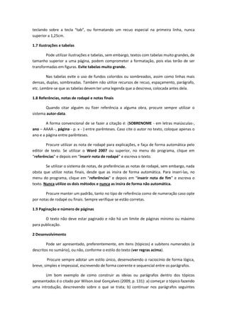 teclando sobre a tecla “tab”, ou formatando um recuo especial na primeira linha, nunca superior a 1,25cm. 
1.7 Ilustrações e tabelas 
Pode utilizar ilustrações e tabelas, sem embargo, textos com tabelas muito grandes, de tamanho superior a uma página, podem comprometer a formatação, pois elas terão de ser transformadas em figuras. Evite tabelas muito grande. 
Nas tabelas evite o uso de fundos coloridos ou sombreados, assim como linhas mais densas, duplas, sombreadas. Também não utilize recursos de recuo, espaçamento, parágrafo, etc. Lembre-se que as tabelas devem ter uma legenda que a descreva, colocada antes dela. 
1.8 Referências, notas de rodapé e notas finais 
Quando citar alguém ou fizer referência a alguma obra, procure sempre utilizar o sistema autor-data. 
A forma convencional de se fazer a citação é: (SOBRENOME - em letras maiúsculas-, ano – AAAA -, página - p. x - ) entre parênteses. Caso cite o autor no texto, coloque apenas o ano e a página entre parênteses. 
Procure utilizar as nota de rodapé para explicações, e faça de forma automática pelo editor de texto. Se utilizar o Word 2007 ou superior, no menu do programa, clique em “referências” e depois em “inserir nota de rodapé” e escreva o texto. 
Se utilizar o sistema de notas, de preferências as notas de rodapé, sem embargo, nada obsta que utilize notas finais, desde que as insira de forma automática. Para inseri-las, no menu do programa, clique em “referências” e depois em “inserir nota de fim” e escreva o texto. Nunca utilize os dois métodos e nunca as insira de forma não automática. 
Procure manter um padrão, tanto no tipo de referência como de numeração caso opte por notas de rodapé ou finais. Sempre verifique se estão corretas. 
1.9 Paginação e número de páginas 
O texto não deve estar paginado e não há um limite de páginas mínimo ou máximo para publicação. 
2 Desenvolvimento 
Pode ser apresentado, preferentemente, em itens (tópicos) e subitens numerados (e descritos no sumário), ou não, conforme o estilo do texto (ver regras acima). 
Procure sempre adotar um estilo único, desenvolvendo o raciocínio de forma lógica, breve, simples e impessoal, escrevendo de forma coerente e sequencial entre os parágrafos. 
Um bom exemplo de como construir as ideias ou parágrafos dentro dos tópicos apresentados é o citado por Wilson José Gonçalves (2009, p. 131): a) começar o tópico fazendo uma introdução, descrevendo sobre o que se trata; b) continuar nos parágrafos seguintes  