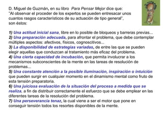 1) Una actitud inicial sana, libre en lo posible de bloqueos y barreras previas...
2) Una preparación adecuada, para afrontar el problema, que debe contemplar
múltiples aspectos: afectivos, físicos, cognoscitivos...
3) La disponibilidad de estrategias variadas, de entre las que se pueden
elegir aquellas que conduzcan al tratamiento más eficaz del problema.
4) Una cierta capacidad de incubación, que permita involucrar a los
mecanismos subconscientes de la mente en las tareas de resolución de
problemas...
5) Una constante atención a la posible iluminación, inspiración o intuición
que pueden surgir en cualquier momento en el dinamismo mental como fruto de
esta tensión preparatoria.
6) Una juiciosa evaluación de la situación del proceso a medida que se
realiza, a fin de distribuir correctamente el esfuerzo que se debe emplear en las
diferentes tareas de la resolución del problema.
7) Una perseverancia tenaz, la cual viene a ser el motor que pone en
conseguir tensión todos los resortes disponibles de la mente.
D. Miguel de Guzmán, en su libro Para Pensar Mejor dice que:
”Al observar el proceder de los expertos se pueden entresacar unos
cuantos rasgos característicos de su actuación de tipo general”,
son éstos:
 