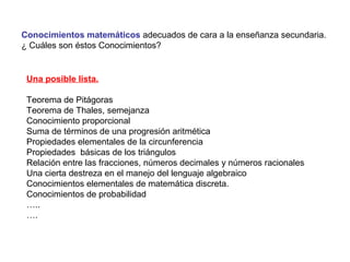 Conocimientos matemáticos adecuados de cara a la enseñanza secundaria.
¿ Cuáles son éstos Conocimientos?
Una posible lista.
Teorema de Pitágoras
Teorema de Thales, semejanza
Conocimiento proporcional
Suma de términos de una progresión aritmética
Propiedades elementales de la circunferencia
Propiedades básicas de los triángulos
Relación entre las fracciones, números decimales y números racionales
Una cierta destreza en el manejo del lenguaje algebraico
Conocimientos elementales de matemática discreta.
Conocimientos de probabilidad
…..
….
 