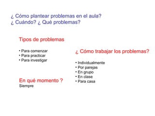 ¿ Cómo plantear problemas en el aula?
¿ Cuándo? ¿ Qué problemas?
Tipos de problemas
• Para comenzar
• Para practicar
• Para investigar
En qué momento ?
Siempre
¿ Cómo trabajar los problemas?
• Individualmente
• Por parejas
• En grupo
• En clase
• Para casa
 