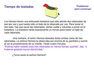 Tiempo de tostadas
Los Herrera tienen una anticuada tostadora que sólo admite dos rebanadas de
pan por vez y que tuesta sólo un lado de la rebanada por vez. Para tostar el
otro lado, hay que sacar las rebanadas, darlas vuelta y volverlas a poner en la
tostadora. La tostadora tarda exactamente un minuto para tostar un lado de
cada rebanada.
Una mañana, el señor Herrera deseaba tostar ambas caras de tres
rebanadas. La señora Herrera le observaba por encima de su periódico y sonrió
al ver el procedimiento de su marido. Tardó cuatro minutos.
"Podrías haber tostado esas tres rebanadas en menos tiempo, querido", dijo. "y
hubieras gastado menos electricidad.“
¿Tenía razón la señora Herrera?
Problemas
para comenzar
 