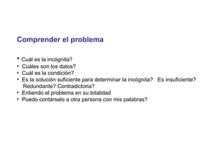 Comprender el problema
• Cuál es la incógnita?
• Cuáles son los datos?
• Cuál es la condición?
• Es la solución suficiente para determinar la incógnita? Es insuficiente?
Redundante? Contradictoria?
• Entiendo el problema en su totalidad
• Puedo contárselo a otra persona con mis palabras?
 