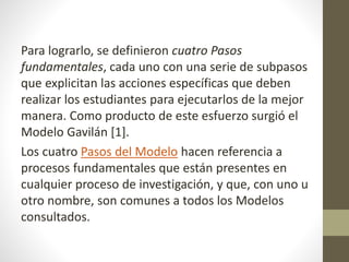 Para lograrlo, se definieron cuatro Pasos
fundamentales, cada uno con una serie de subpasos
que explicitan las acciones específicas que deben
realizar los estudiantes para ejecutarlos de la mejor
manera. Como producto de este esfuerzo surgió el
Modelo Gavilán [1].
Los cuatro Pasos del Modelo hacen referencia a
procesos fundamentales que están presentes en
cualquier proceso de investigación, y que, con uno u
otro nombre, son comunes a todos los Modelos
consultados.
 