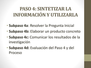 PASO 4: SINTETIZAR LA
INFORMACIÓN Y UTILIZARLA
• Subpaso 4a: Resolver la Pregunta Inicial
• Subpaso 4b: Elaborar un producto concreto
• Subpaso 4c: Comunicar los resultados de la
investigación
• Subpaso 4d: Evaluación del Paso 4 y del
Proceso
 