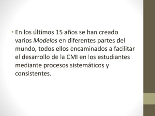 • En los últimos 15 años se han creado
varios Modelos en diferentes partes del
mundo, todos ellos encaminados a facilitar
el desarrollo de la CMI en los estudiantes
mediante procesos sistemáticos y
consistentes.
 