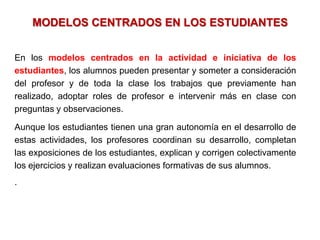 MODELOS CENTRADOS EN LOS ESTUDIANTES


En los modelos centrados en la actividad e iniciativa de los
estudiantes, los alumnos pueden presentar y someter a consideración
del profesor y de toda la clase los trabajos que previamente han
realizado, adoptar roles de profesor e intervenir más en clase con
preguntas y observaciones.

Aunque los estudiantes tienen una gran autonomía en el desarrollo de
estas actividades, los profesores coordinan su desarrollo, completan
las exposiciones de los estudiantes, explican y corrigen colectivamente
los ejercicios y realizan evaluaciones formativas de sus alumnos.
.
 