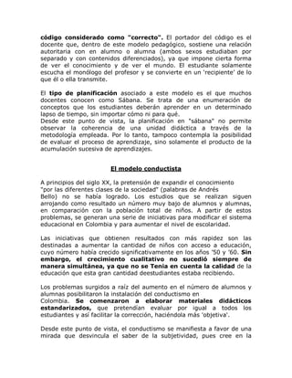 código considerado como "correcto". El portador del código es el
docente que, dentro de este modelo pedagógico, sostiene una relación
autoritaria con en alumno o alumna (ambos sexos estudiaban por
separado y con contenidos diferenciados), ya que impone cierta forma
de ver el conocimiento y de ver el mundo. El estudiante solamente
escucha el monólogo del profesor y se convierte en un µrecipiente¶ de lo
que él o ella transmite.

El tipo de planificación asociado a este modelo es el que muchos
docentes conocen como Sábana. Se trata de una enumeración de
conceptos que los estudiantes deberán aprender en un determinado
lapso de tiempo, sin importar cómo ni para qué.
Desde este punto de vista, la planificación en "sábana" no permite
observar la coherencia de una unidad didáctica a través de la
metodología empleada. Por lo tanto, tampoco contempla la posibilidad
de evaluar el proceso de aprendizaje, sino solamente el producto de la
acumulación sucesiva de aprendizajes.


                       El modelo conductista

A principios del siglo XX, la pretensión de expandir el conocimiento
"por las diferentes clases de la sociedad" (palabras de Andrés
Bello) no se había logrado. Los estudios que se realizan siguen
arrojando como resultado un número muy bajo de alumnos y alumnas,
en comparación con la población total de niños. A partir de estos
problemas, se generan una serie de iniciativas para modificar el sistema
educacional en Colombia y para aumentar el nivel de escolaridad.

Las iniciativas que obtienen resultados con más rapidez son las
destinadas a aumentar la cantidad de niños con acceso a educación,
cuyo número había crecido significativamente en los años ¶50 y ¶60. Sin
embargo, el crecimiento cualitativo no sucedió siempre de
manera simultánea, ya que no se Tenia en cuenta la calidad de la
educación que esta gran cantidad deestudiantes estaba recibiendo.

Los problemas surgidos a raíz del aumento en el número de alumnos y
alumnas posibilitaron la instalación del conductismo en
Colombia. Se comenzaron a elaborar materiales didácticos
estandarizados, que pretendían evaluar por igual a todos los
estudiantes y así facilitar la corrección, haciéndola más 'objetiva'.

Desde este punto de vista, el conductismo se manifiesta a favor de una
mirada que desvincula el saber de la subjetividad, pues cree en la
 