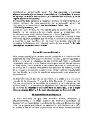 posibilidad de conocimiento 'puro'. Así, los alumnos y alumnas
siguen aprendiendo de forma memorística y reiterativa, a lo que
se agrega la noción de aprendizaje a través del refuerzo y de la
lógica estímulo-respuesta.
El estudiante debe aprender a responder siempre lo mismo frente a un
mismo estímulo. De esta concepción de la educación vienen las
preguntas de opción múltiple, los 'verdadero o falso', los
'términos pareados', etc.
Dentro de este modelo, no hay cabida para la planificación, pues el
docente no es considerado un sujeto activo y propositivo, sino
simplemente un ejecutor de los Programas o de los Textos de
Estudio. Basta, entonces, con que tenga el Programa a mano y vaya
marcando aquellos conceptos que ya revisó y automatizó en los alumnos
y alumnas o que planifique en un nivel muy básico, eligiendo los
conceptos del Programa que trabajará dentro de una unidad. ³. Su más
prestigioso exponente es Skinner´.


                      Romanticismo pedagógico

Este modelo pedagógico sostiene que el contenido más importante del
desarrollo del niño es lo que procede de su interior, y por consiguiente el
centro, el eje de la educación es ese interior del niño, el ambiente
pedagógico debe ser el más flexible posible para que el niño despliegue
su interioridad, sus cualidades y habilidades naturales en maduración, y
se proteja de lo inhibidor e inauténtico que proviene del exterior, cuando
se le inculcan o transmiten conocimientos, ideas y valores estructurados
por los demás, a través de presiones programadas que violarían su
espontaneidad.

El desarrollo natural del niño se convierte en la meta y a la vez en el
método de la educación. El maestro debe liberarse, él mismo, de los
fetiches del alfabeto, de las tablas de multiplicar y de la disciplina y ser
sólo un auxiliar o un amigo de la expresión libre, original y espontánea
de los niños. El ideólogo de este modelo es Rousseau, y en el siglo
XX se destacan Illich y A-S. Neil, el pedagogo de Summerhill.

                     El desarrollismo pedagógico

La meta educativa es que cada individuo acceda, progresiva y
secuencialmente, a la etapa superior de desarrollo intelectual, de
acuerdo con las necesidades y condiciones de cada uno. El maestro debe
crear un ambiente estimulante de experiencias que faciliten en el niño
su acceso a las estructuras cognoscitivas de la etapa inmediatamente
 