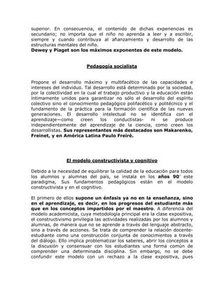 superior. En consecuencia, el contenido de dichas experiencias es
secundario; no importa que el niño no aprenda a leer y a escribir,
siempre y cuando contribuya al afianzamiento y desarrollo de las
estructuras mentales del niño.
Dewey y Piaget son los máximos exponentes de este modelo.


                         Pedagogía socialista


Propone el desarrollo máximo y multifacético de las capacidades e
intereses del individuo. Tal desarrollo está determinado por la sociedad,
por la colectividad en la cual el trabajo productivo y la educación están
íntimamente unidos para garantizar no sólo el desarrollo del espíritu
colectivo sino el conocimiento pedagógico polifacético y politécnico y el
fundamento de la práctica para la formación científica de las nuevas
generaciones. El desarrollo intelectual no se identifica con el
aprendizaje²como       creen    los    conductistas-   ni   se    produce
independientemente del aprendizaje de la ciencia, como creen los
desarrollistas. Sus representantes más destacados son Makarenko,
Freinet, y en América Latina Paulo Freiré.




                El modelo constructivista y cognitivo

Debido a la necesidad de equilibrar la calidad de la educación para todos
los alumnos y alumnas del país, se instala en los años 90¶ este
paradigma, Sus fundamentos pedagógicos están en el modelo
constructivista y en el cognitivo.

El primero de ellos supone un énfasis ya no en la enseñanza, sino
en el aprendizaje, es decir, en los progresos del estudiante más
que en los conceptos impartidos por el maestro. A diferencia del
modelo academicista, cuya metodología principal era la clase expositiva,
el constructivismo privilegia las actividades realizadas por los alumnos y
alumnas, de manera que no se aprende a través del lenguaje abstracto,
sino a través de acciones. Se trata de comprender la relación docente-
estudiante como una construcción conjunta de conocimientos a través
del diálogo. Ello implica problematizar los saberes, abrir los conceptos a
la discusión y consensuar con los estudiantes una forma común de
comprender una determinada disciplina. Sin embargo, no se debe
confundir este modelo con un rechazo a la clase expositiva, pues
 