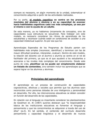 siempre es necesario, en algún momento de la unidad, sistematizar el
conocimiento adquirido a partir de las actividades realizadas.

Por su parte, el modelo cognitivo se centra en los procesos
mentales del alumno o alumna y en su capacidad de avanzar
hacia habilidades cognitivas cada vez más complejas, ya sea por
sí mismo o con la ayuda de un adulto.

De esta manera, ya no hablamos únicamente de conceptos, sino de
capacidades cuya estructura es secuencial. Para trabajar con este
modelo, es necesario considerar los ritmos de aprendizaje de los
estudiantes y reconocer cuándo están en condiciones de acceder a una
capacidad intelectual superior. Es por eso que los


Aprendizajes Esperados de los Programas de Estudio parten con
habilidades más simples (reconocer, identificar) y terminan con las de
mayor dificultad (analizar, interpretar, evaluar). Dentro de este modelo,
la relación del docente con el alumno o alumna se centra en el rol de
facilitador del primero, ya que es el que ayudará a los estudiantes a
acercarse a los niveles más complejos del conocimiento. Desde este
punto de vista, planificar ya no puede ser simplemente elaborar
un listado de contenidos, sino también incluir los aprendizajes que se
espera lograr en los alumnos y alumnas.




                 Principios del aprendizaje

El aprendizaje es un proceso de construcción de capacidades
cognoscitivas, afectivas y sociales que permite que los alumnos sean
reconocidos como personas dotadas de una inteligencia y personalidad
en desarrollo. Por ello, las intervenciones educativas se deben concebir
en función del desarrollo de las capacidades.

En relación con el lenguaje es importante considerar los planteamientos
de Goodman et. Al (1987) quienes destacan que "la responsabilidad
básica de las instituciones educativas es fomentar el lenguaje y
pensamiento y que los conocimientos se adquieran a través del uso de
ellos" (p.2). En tal sentido, el contenido del currículo desarrolla
pensamiento y capacidad lingüística y el desarrollo de nuevos
 
