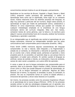 conocimientos siempre implica el uso de lenguaje y pensamiento.

Basándose en los escritos de Bruner, Vygotski y Piaget, Seaver y Botel
(1991) proponen cuatro principios del aprendizaje, a saber: el
aprendizaje tiene como eje el significado, tiene lugar en un contexto
social, implica relaciones entre los distintos procesos del lenguaje, es
algo muy personal y particular del ser humano. Según estos autores, el
aprendizaje se logra por medio de participación activa, colaborativa y
reflexiva en cinco experiencias críticas que pueden ser incluidas en
cualquier metodología empleada en la enseñanza de una lengua
extranjera dentro del currículo integrado. Ellas son: leer textos,
componer textos de varios géneros, usar la lectura y la escritura para
adquirir nuevos conocimientos fuera de la escuela, analizar las funciones
lingüísticas y aprender a aprender.

Si es indispensable que el significado sea central al aprendizaje de una
lengua extranjera, entonces es indispensable también que los actos
comunicativos sean comprensibles para el educando (Krashen, 1982).

Frank Smith (1989) menciona algunas características del lenguaje
comprensible: es real y natural, está integrado y no fragmentado o
aislado de un contexto, es interesante y relevante al aprendiz, es parte
de un evento real y tiene utilidad social, pertenece al aprendiz y tiene
propósito para él, es accesible y el aprendiz elige su uso porque tiene la
capacidad y el poder para utilizarlo. En cambio cuando el lenguaje es
artificial, carece de sentido e interés, es irrelevante y fuera de contexto,
carece de valor social y propósito y se vuelve difícil de aprender.

A veces a pesar de que la lengua extranjera sea comprensible para el
aprendiz, éste no la aprende. Según Krashen (1982), factores afectivos
sirven como un filtro que puede bloquear el proceso de aprendizaje, en
general, y de la lengua extranjera en particular. Algunos de estos
factores son el temor, la angustia, la ansiedad, la pena, la confusión, la
presión. Por eso es importante tomar en cuenta el estado afectivo y
emocional del aprendiz y aliviar estos factores en lo posible.

Así mismo, los procesos sociales como los procesos lingüísticos influyen
en el aprendizaje de la nueva lengua (Fillmore: 1979). En los procesos
sociales entran no sólo las estrategias empleadas por el aprendiz sino
también las que utiliza el hablante de la lengua extranjera. En cuanto a
 