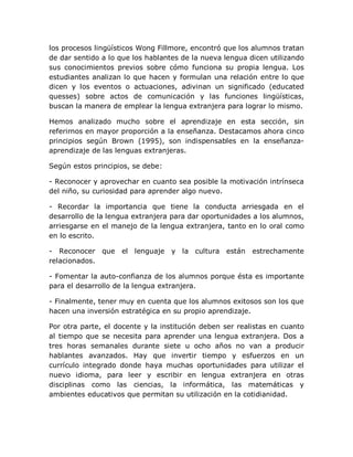 los procesos lingüísticos Wong Fillmore, encontró que los alumnos tratan
de dar sentido a lo que los hablantes de la nueva lengua dicen utilizando
sus conocimientos previos sobre cómo funciona su propia lengua. Los
estudiantes analizan lo que hacen y formulan una relación entre lo que
dicen y los eventos o actuaciones, adivinan un significado (educated
quesses) sobre actos de comunicación y las funciones lingüísticas,
buscan la manera de emplear la lengua extranjera para lograr lo mismo.

Hemos analizado mucho sobre el aprendizaje en esta sección, sin
referirnos en mayor proporción a la enseñanza. Destacamos ahora cinco
principios según Brown (1995), son indispensables en la enseñanza-
aprendizaje de las lenguas extranjeras.

Según estos principios, se debe:

- Reconocer y aprovechar en cuanto sea posible la motivación intrínseca
del niño, su curiosidad para aprender algo nuevo.

- Recordar la importancia que tiene la conducta arriesgada en el
desarrollo de la lengua extranjera para dar oportunidades a los alumnos,
arriesgarse en el manejo de la lengua extranjera, tanto en lo oral como
en lo escrito.

- Reconocer que     el lenguaje    y la cultura están     estrechamente
relacionados.

- Fomentar la auto-confianza de los alumnos porque ésta es importante
para el desarrollo de la lengua extranjera.

- Finalmente, tener muy en cuenta que los alumnos exitosos son los que
hacen una inversión estratégica en su propio aprendizaje.

Por otra parte, el docente y la institución deben ser realistas en cuanto
al tiempo que se necesita para aprender una lengua extranjera. Dos a
tres horas semanales durante siete u ocho años no van a producir
hablantes avanzados. Hay que invertir tiempo y esfuerzos en un
currículo integrado donde haya muchas oportunidades para utilizar el
nuevo idioma, para leer y escribir en lengua extranjera en otras
disciplinas como las ciencias, la informática, las matemáticas y
ambientes educativos que permitan su utilización en la cotidianidad.
 