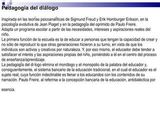 Pedagogía del diálogo Inspirada en las teorías psicoanalíticas de Sigmund Freud y Erik Homburger Erikson, en la psicología evolutiva de Jean Piaget y en la pedagogía del oprimido de Paulo Freire. Adapta un programa escolar a partir de las necesidades, intereses y aspiraciones reales del niño. La primera función de la escuela es la de educar a personas que tengan la capacidad de crear y no sólo de reproducir lo que otras generaciones hicieron a su turno, en vista de que los individuos son activos y creativos por naturaleza. Y, por eso mismo, el educador debe tender a satisfacer el interés y las aspiraciones propias del niño, poniéndolo a él en el centro del proceso de enseñanza/aprendizaje. La pedagogía del diálogo elimina el monólogo y el monopolio de la palabra del educador y, consiguientemente, el sistema bancario de la educación tradicional, en el cual el educador es el sujeto real, cuya función indeclinable es llenar a los educandos con los contenidos de su narración. Paulo Freire, al referirse a la concepción bancaria de la educación, antidialéctica por esencia.   