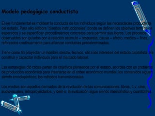 Modelo pedagógico conductista El eje fundamental es moldear la conducta de los individuos según las necesidades productivas del estado. Para ello elabora “diseños instruccionales” donde se definen los objetivos terminales esperados y se especifican procedimientos concretos para permitir sus logros. Los procesos observables son guiados por la relación estimulo – respuesta, causa – efecto, medios – fines, reforzados continuamente para afianzar conductas predeterminadas. Tiene como fin proyectar un hombre diestro, técnico, útil a los intereses del estado capitalista. Es construir y capacitar individuos para el mercado laboral. Las estrategias didácticas parten de objetivos planeados por el estado, acordes con un problema de producción económica para insertarse en el orden económico mundial, los contenidos siguen siendo enciclopédicos; los métodos transmisionistas.  Los medios son aquellos derivados de la revolución de las comunicaciones: libros, t..v, cine, audiovisuales, retroproyectados, y demás; la evaluación sigue siendo memorística y cuantitativa.  