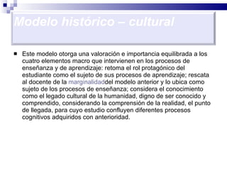 Este modelo otorga una valoración e importancia equilibrada a los cuatro elementos macro que intervienen en los procesos de enseñanza y de aprendizaje: retoma el rol protagónico del estudiante como el sujeto de sus procesos de aprendizaje; rescata al docente de la  marginalidad del modelo anterior y lo ubica como sujeto de los procesos de enseñanza; considera el conocimiento como el legado cultural de la humanidad, digno de ser conocido y comprendido, considerando la comprensión de la realidad, el punto de llegada, para cuyo estudio confluyen diferentes procesos cognitivos adquiridos con anterioridad.  Modelo histórico – cultural 