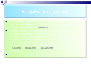 El objetivo de este modelo Formar personas pensantes, críticas y creativas; apropiadas del conocimiento creado por la humanidad y en constante búsqueda de alternativas divergentes y éticas, para la resolución de los  problemas  que afecten a la sociedad. El docente ejerce el rol de MEDIADOR de los aprendizajes, es decir, establece una relación intencionada y significativa con los estudiantes, encargándose de potenciar en ellos, las capacidades que no pueden desarrollarse de forma autónoma (Zona de Desarrollo Próximo) y se encarga de seleccionar, organizar, planificar los contenidos, variando su frecuencia y amplitud, para garantizar reflexiones y procesos de "reorganización cognitiva", con el ejercicio y desarrollo de  funciones  y  operaciones   de  pensamiento , que orienten la elaboración de conclusiones. : 