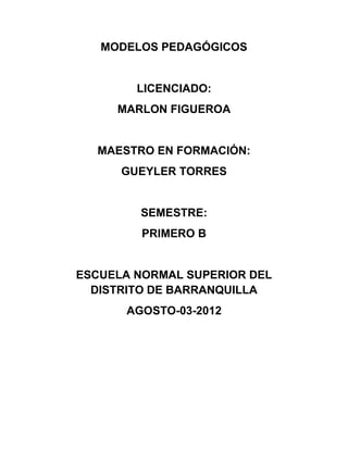 MODELOS PEDAGÓGICOS


        LICENCIADO:
     MARLON FIGUEROA


  MAESTRO EN FORMACIÓN:
      GUEYLER TORRES


        SEMESTRE:
         PRIMERO B


ESCUELA NORMAL SUPERIOR DEL
  DISTRITO DE BARRANQUILLA
      AGOSTO-03-2012
 