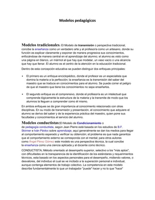 Modelos pedagógicos




Modelos tradicionales: El Modelo de transmisión o perspectiva tradicional,
concibe la enseñanza como un verdadero arte y al profesor/a como un artesano, donde su
función es explicar claramente y exponer de manera progresiva sus conocimientos,
enfocándose de manera central en el aprendizaje del alumno; el alumno es visto como
una página en blanco, un mármol al que hay que modelar, un vaso vacío o una alcancía
que hay que llenar. El alumno es el centro de la atención en la educación tradicional.
Dentro de esta concepción educativa se pueden distinguir dos enfoques principales:

   El primero es un enfoque enciclopédico, donde el profesor es un especialista que
    domina la materia a la perfección; la enseñanza es la transmisión del saber del
    maestro que se traduce en conocimientos para el alumno. Se puede correr el peligro
    de que el maestro que tiene los conocimientos no sepa enseñarlos.

   El segundo enfoque es el comprensivo, donde el profesor/a es un intelectual que
    comprende lógicamente la estructura de la materia y la transmite de modo que los
    alumnos la lleguen a comprender como él mismo.
En ambos enfoques se da gran importancia al conocimiento relacionado con otras
disciplinas. En su modo de transmisión y presentación, el conocimiento que adquiere el
alumno se deriva del saber y de la experiencia práctica del maestro, quien pone sus
facultades y conocimientos al servicio del alumno.

Modelos conductistas:El Modelo de Condicionamiento o
de pedagogía conductista, según Jean Pierre está basada en los estudios de B.F.
Skinner e Iván Pávlov sobre aprendizaje; aquí generalmente se dan los medios para llegar
al comportamiento esperado y verificar su obtención; el problema es que nada garantiza
que el comportamiento externo se corresponda con el mental; para otros autores
como Ángel Pérez Gómez este modelo es una perspectiva técnica, la cual concibe
la enseñanza como una ciencia aplicada y al docente como técnico.
CONDUCTISTA; Método orientado al desempeño superior, selectivo a los "más aptos",
con dificultades en la transparencia de la identificación de los estándares y requerimientos
técnicos, esta basado en los aspectos personales para el desempeño, midiendo valores, o
desvalores, del individuo el cual se ve incitado a la superación personal e individual,
aunque contenga elementos de trabajo colectivo. La competencia en este modelo
describe fundamentalmente lo que un trabajador "puede" hacer y no lo que "hace"
 